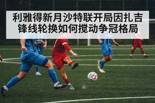 利雅得新月沙特联开局因扎吉锋线轮换如何搅动争冠格局