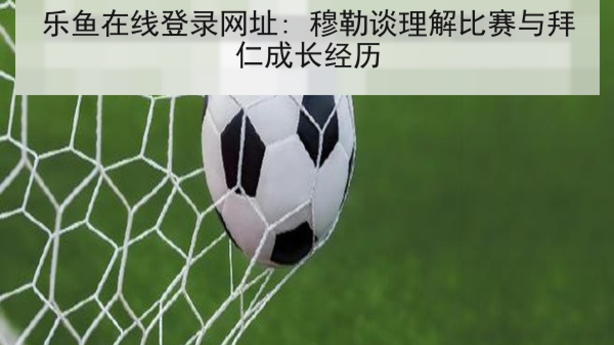 乐鱼在线登录网址: 穆勒谈理解比赛与拜仁成长经历 乐鱼在线登录网址: 穆勒谈理解比赛与拜仁成长经历