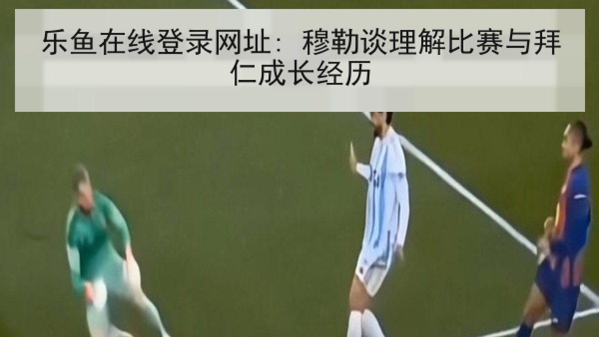 乐鱼在线登录网址: 穆勒谈理解比赛与拜仁成长经历